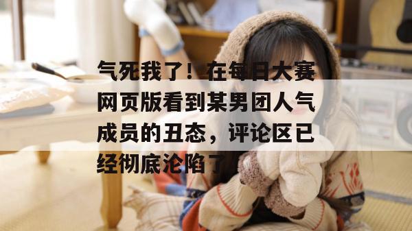 气死我了！在每日大赛网页版看到某男团人气成员的丑态，评论区已经彻底沦陷了。