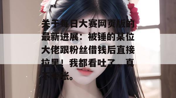 关于每日大赛网页版的最新进展：被锤的某位大佬跟粉丝借钱后直接拉黑！我都看吐了，真不夸张。