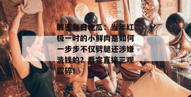 解密每日吃瓜：当年红极一时的小鲜肉是如何一步步不仅劈腿还涉嫌洗钱的？看完直接三观震碎！