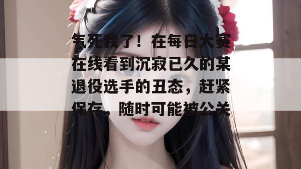 气死我了!在每日大赛在线看到沉寂已久的某退役选手的丑态,赶紧保存,随时可能被公关! 气死我了!在每日大赛在线看到沉寂已久的某退役选手的丑态,赶紧保存,随时可能被公关!