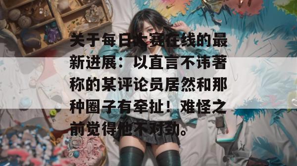 关于每日大赛在线的最新进展：以直言不讳著称的某评论员居然和那种圈子有牵扯！难怪之前觉得他不对劲。