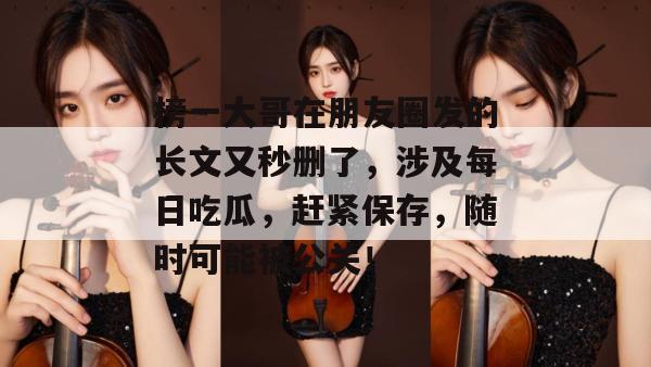 榜一大哥在朋友圈发的长文又秒删了,涉及每日吃瓜,赶紧保存,随时可能被公关! 榜一大哥在朋友圈发的长文又秒删了,涉及每日吃瓜,赶紧保存,随时可能被公关!