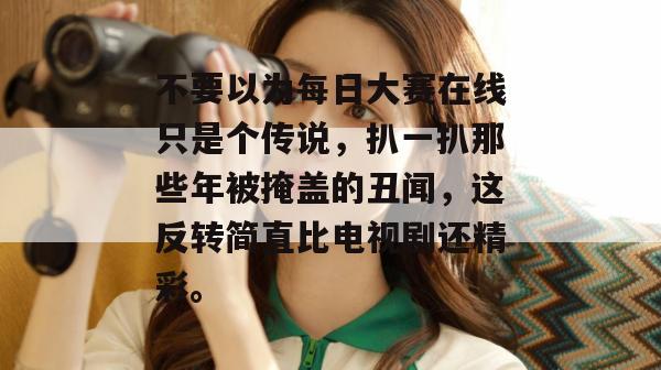 不要以为每日大赛在线只是个传说,扒一扒那些年被掩盖的丑闻,这反转简直比电视剧还精彩。 不要以为每日大赛在线只是个传说,扒一扒那些年被掩盖的丑闻,这反转简直比电视剧还精彩。