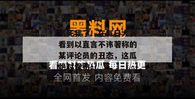 气死我了！在每日大赛看到以直言不讳著称的某评论员的丑态，这瓜绝对保熟！