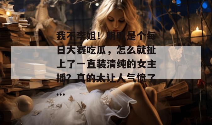 我不李姐!明明是个每日大赛吃瓜,怎么就扯上了一直装清纯的女主播?真的太让人气愤了... 我不李姐!明明是个每日大赛吃瓜,怎么就扯上了一直装清纯的女主播?真的太让人气愤了...