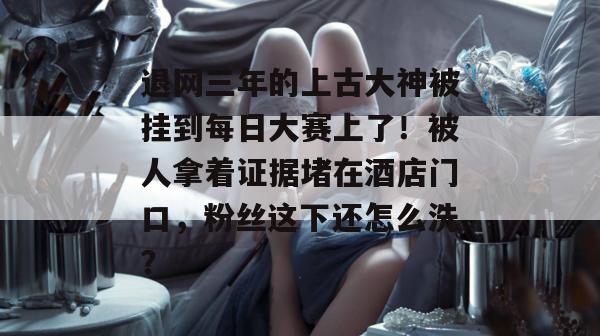 退网三年的上古大神被挂到每日大赛上了!被人拿着证据堵在酒店门口,粉丝这下还怎么洗? 退网三年的上古大神被挂到每日大赛上了!被人拿着证据堵在酒店门口,粉丝这下还怎么洗?