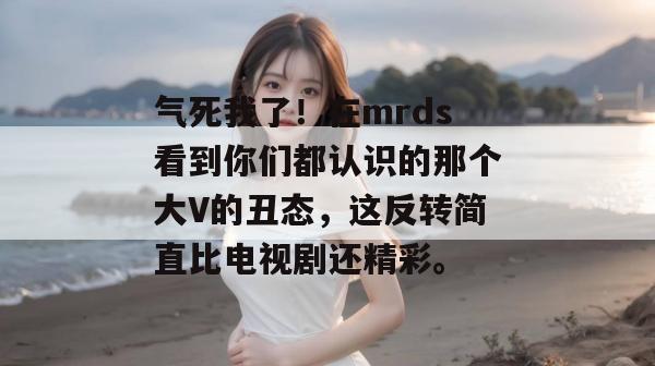 气死我了!在mrds看到你们都认识的那个大V的丑态,这反转简直比电视剧还精彩。 气死我了!在mrds看到你们都认识的那个大V的丑态,这反转简直比电视剧还精彩。