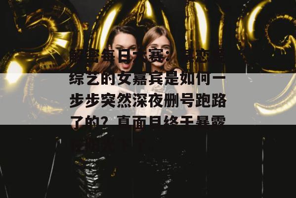 解密每日大赛：某恋爱综艺的女嘉宾是如何一步步突然深夜删号跑路了的？真面目终于暴露在阳光下了。