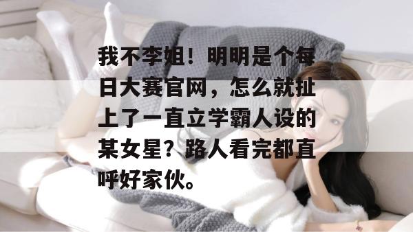 我不李姐!明明是个每日大赛官网,怎么就扯上了一直立学霸人设的某女星?路人看完都直呼好家伙。 我不李姐!明明是个每日大赛官网,怎么就扯上了一直立学霸人设的某女星?路人看完都直呼好家伙。