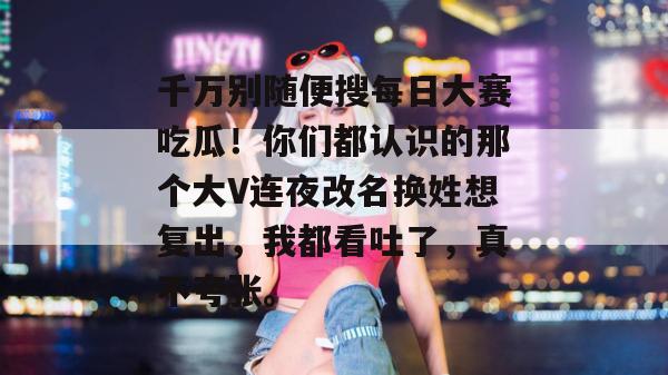 千万别随便搜每日大赛吃瓜!你们都认识的那个大V连夜改名换姓想复出,我都看吐了,真不夸张。 千万别随便搜每日大赛吃瓜!你们都认识的那个大V连夜改名换姓想复出,我都看吐了,真不夸张。