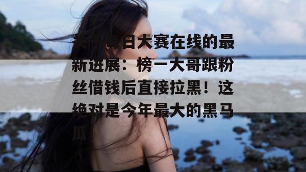 关于每日大赛在线的最新进展:榜一大哥跟粉丝借钱后直接拉黑!这绝对是今年最大的黑马瓜! 关于每日大赛在线的最新进展:榜一大哥跟粉丝借钱后直接拉黑!这绝对是今年最大的黑马瓜!