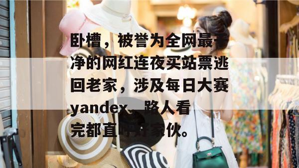 卧槽，被誉为全网最干净的网红连夜买站票逃回老家，涉及每日大赛yandex，路人看完都直呼好家伙。