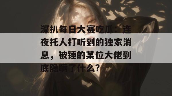 深扒每日大赛吃瓜：连夜托人打听到的独家消息，被锤的某位大佬到底隐瞒了什么？