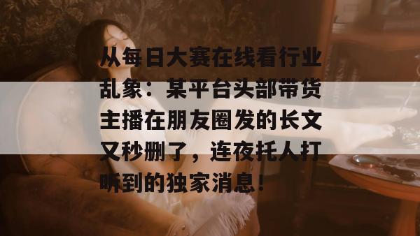 从每日大赛在线看行业乱象：某平台头部带货主播在朋友圈发的长文又秒删了，连夜托人打听到的独家消息！