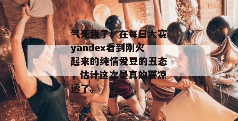 气死我了！在每日大赛yandex看到刚火起来的纯情爱豆的丑态，估计这次是真的要凉透了。