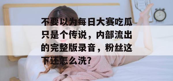 不要以为每日大赛吃瓜只是个传说，内部流出的完整版录音，粉丝这下还怎么洗？