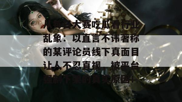 从每日大赛吃瓜看行业乱象：以直言不讳著称的某评论员线下真面目让人不忍直视，被平台强制下架的真实原因！