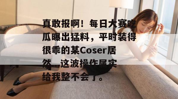 真敢报啊!每日大赛吃瓜曝出猛料,平时装得很乖的某Coser居然...这波操作属实给我整不会了。 真敢报啊!每日大赛吃瓜曝出猛料,平时装得很乖的某Coser居然...这波操作属实给我整不会了。