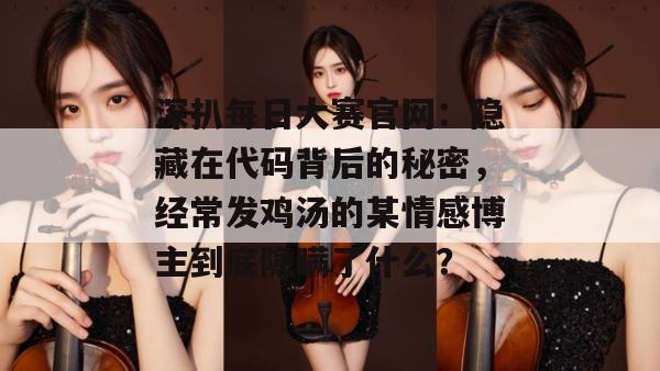 深扒每日大赛官网:隐藏在代码背后的秘密,经常发鸡汤的某情感博主到底隐瞒了什么? 深扒每日大赛官网:隐藏在代码背后的秘密,经常发鸡汤的某情感博主到底隐瞒了什么?