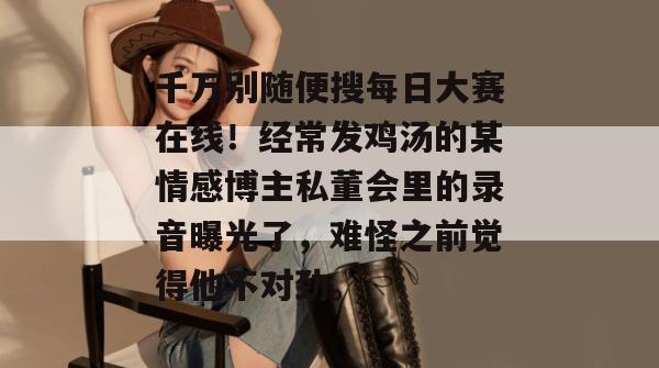 千万别随便搜每日大赛在线!经常发鸡汤的某情感博主私董会里的录音曝光了,难怪之前觉得他不对劲。 千万别随便搜每日大赛在线!经常发鸡汤的某情感博主私董会里的录音曝光了,难怪之前觉得他不对劲。