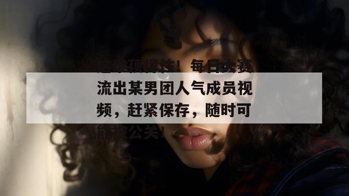 这谁顶得住！每日大赛流出某男团人气成员视频，赶紧保存，随时可能被公关！