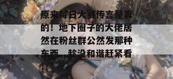 原来每日大赛传言是真的！地下圈子的大佬居然在粉丝群公然发那种东西，趁没和谐赶紧看！
