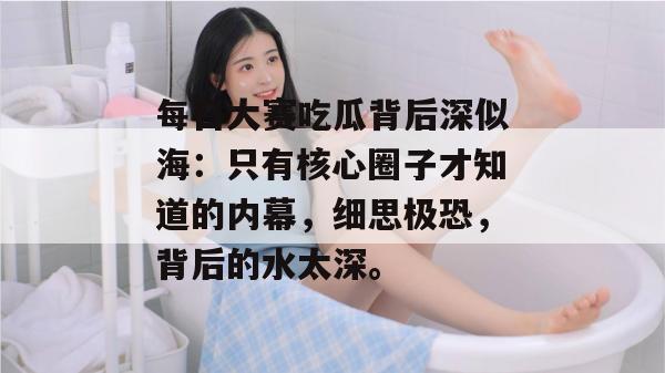 每日大赛吃瓜背后深似海:只有核心圈子才知道的内幕,细思极恐,背后的水太深。 每日大赛吃瓜背后深似海:只有核心圈子才知道的内幕,细思极恐,背后的水太深。