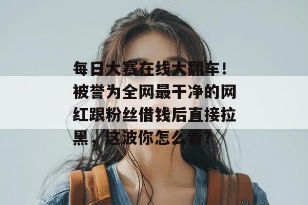 每日大赛在线大翻车！被誉为全网最干净的网红跟粉丝借钱后直接拉黑，这波你怎么看？