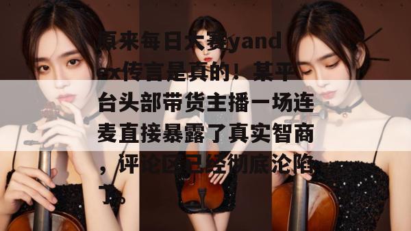 原来每日大赛yandex传言是真的!某平台头部带货主播一场连麦直接暴露了真实智商,评论区已经彻底沦陷了。 原来每日大赛yandex传言是真的!某平台头部带货主播一场连麦直接暴露了真实智商,评论区已经彻底沦陷了。